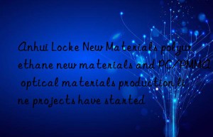 Anhui Locke New Materials polyurethane new materials and PC/PMMA optical materials production line projects have started