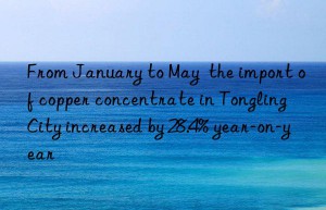 From January to May  the import of copper concentrate in Tongling City increased by 28.4% year-on-year