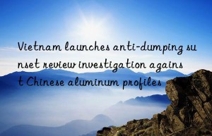 Vietnam launches anti-dumping sunset review investigation against Chinese aluminum profiles