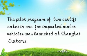 The pilot program of  two certificates in one  for imported motor vehicles was launched at Shanghai Customs