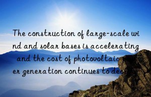 The construction of large-scale wind and solar bases is accelerating  and the cost of photovoltaic power generation continues to decline