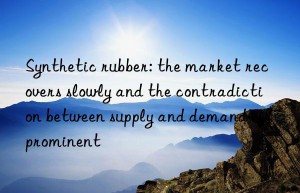 Synthetic rubber: the market recovers slowly and the contradiction between supply and demand is prominent