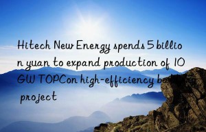 Hitech New Energy spends 5 billion yuan to expand production of 10GW TOPCon high-efficiency battery project