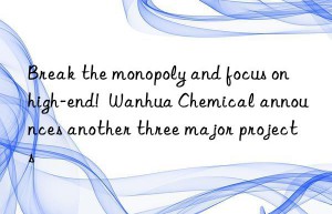 Break the monopoly and focus on high-end!  Wanhua Chemical announces another three major projects