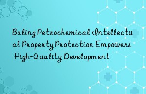 Baling Petrochemical Intellectual Property Protection Empowers High-Quality Development