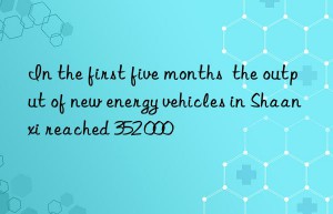 In the first five months  the output of new energy vehicles in Shaanxi reached 352 000