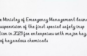 The Ministry of Emergency Management launched the supervision of the first special safety inspection in 2023 for enterprises with major hazards of hazardous chemicals