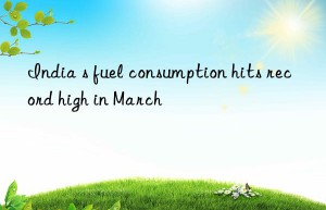 India s fuel consumption hits record high in March