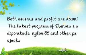 Both revenue and profit are down!  The latest progress of Shenma s adiponitrile  nylon 66 and other projects