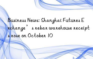 Business News: Shanghai Futures Exchange’s rebar warehouse receipts rose on October 10