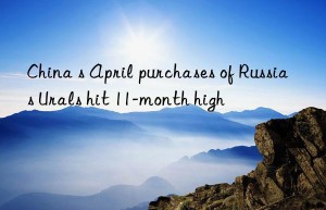 China s April purchases of Russia s Urals hit 11-month high