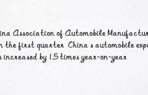 China Association of Automobile Manufacturers: In the first quarter  China s automobile exports increased by 1.5 times year-on-year