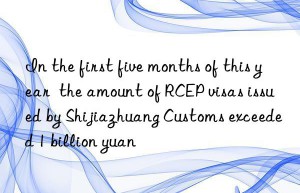 In the first five months of this year  the amount of RCEP visas issued by Shijiazhuang Customs exceeded 1 billion yuan