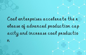 Coal enterprises accelerate the release of advanced production capacity and increase coal production