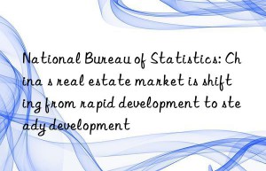 National Bureau of Statistics: China s real estate market is shifting from rapid development to steady development