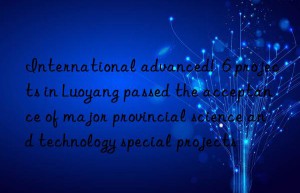 International advanced!  6 projects in Luoyang passed the acceptance of major provincial science and technology special projects