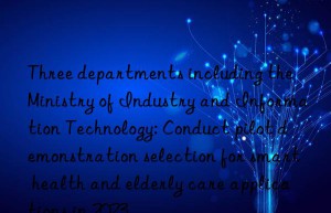 Three departments including the Ministry of Industry and Information Technology: Conduct pilot demonstration selection for smart health and elderly care applications in 2023