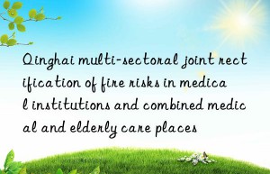 Qinghai multi-sectoral joint rectification of fire risks in medical institutions and combined medical and elderly care places