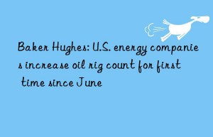 Baker Hughes: U.S. energy companies increase oil rig count for first time since June