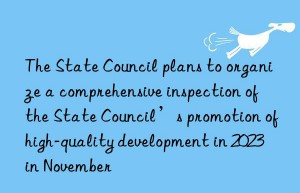 The State Council plans to organize a comprehensive inspection of the State Council’s promotion of high-quality development in 2023 in November