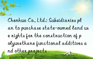 Chenhua Co., Ltd.: Subsidiaries plan to purchase state-owned land use rights for the construction of polyurethane functional additives and other projects