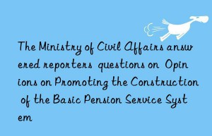 The Ministry of Civil Affairs answered reporters  questions on  Opinions on Promoting the Construction of the Basic Pension Service System