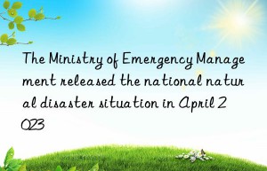 The Ministry of Emergency Management released the national natural disaster situation in April 2023