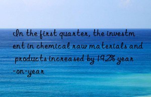 In the first quarter, the investment in chemical raw materials and products increased by 19.2% year-on-year