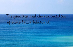 The function and characteristics of pump truck lubricant