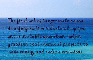 The first set of large-scale cascade refrigeration industrial equipment is in stable operation  helping modern coal chemical projects to save energy and reduce emissions