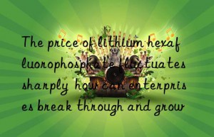 The price of lithium hexafluorophosphate fluctuates sharply  how can enterprises break through and grow