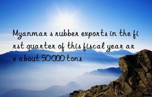 Myanmar s rubber exports in the first quarter of this fiscal year are about 50 000 tons