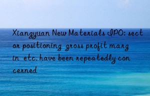 Xiangyuan New Materials IPO: sector positioning  gross profit margin  etc. have been repeatedly concerned