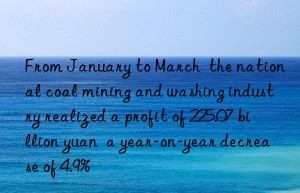 From January to March  the national coal mining and washing industry realized a profit of 225.07 billion yuan  a year-on-year decrease of 4.9%