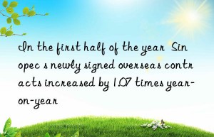 In the first half of the year  Sinopec s newly signed overseas contracts increased by 1.07 times year-on-year