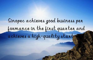 Sinopec achieves good business performance in the first quarter and achieves a high-quality start