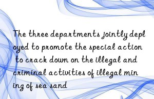 The three departments jointly deployed to promote the special action to crack down on the illegal and criminal activities of illegal mining of sea sand