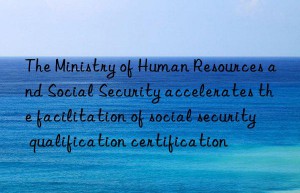 The Ministry of Human Resources and Social Security accelerates the facilitation of social security qualification certification