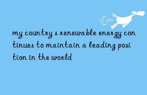 my country s renewable energy continues to maintain a leading position in the world