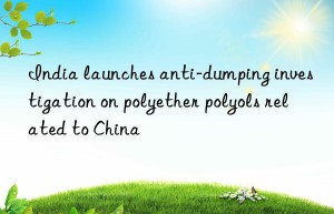 India launches anti-dumping investigation on polyether polyols related to China