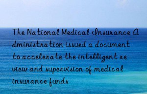 The National Medical Insurance Administration issued a document to accelerate the intelligent review and supervision of medical insurance funds