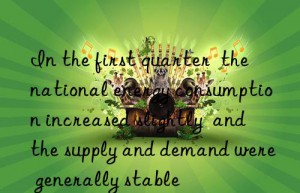 In the first quarter  the national energy consumption increased slightly  and the supply and demand were generally stable