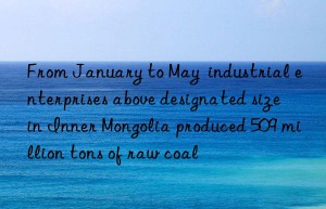 From January to May  industrial enterprises above designated size in Inner Mongolia produced 509 million tons of raw coal