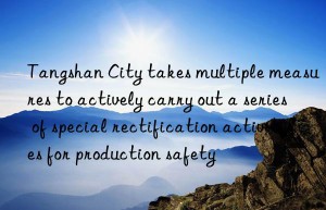 Tangshan City takes multiple measures to actively carry out a series of special rectification activities for production safety