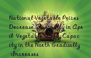 National Vegetable Prices Decrease Seasonally in April  Vegetable Supply Capacity in the North Gradually Increases