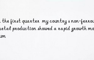 In the first quarter  my country s non-ferrous metal production showed a rapid growth momentum