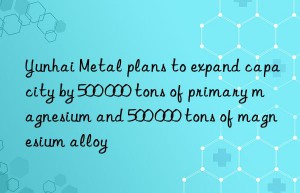 Yunhai Metal plans to expand capacity by 500 000 tons of primary magnesium and 500 000 tons of magnesium alloy