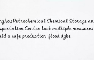 Lanzhou Petrochemical Chemical Storage and Transportation Center took multiple measures to build a safe production  flood dyke