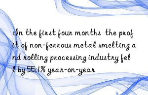 In the first four months  the profit of non-ferrous metal smelting and rolling processing industry fell by 55.1% year-on-year