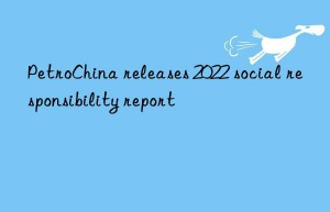 PetroChina releases 2022 social responsibility report